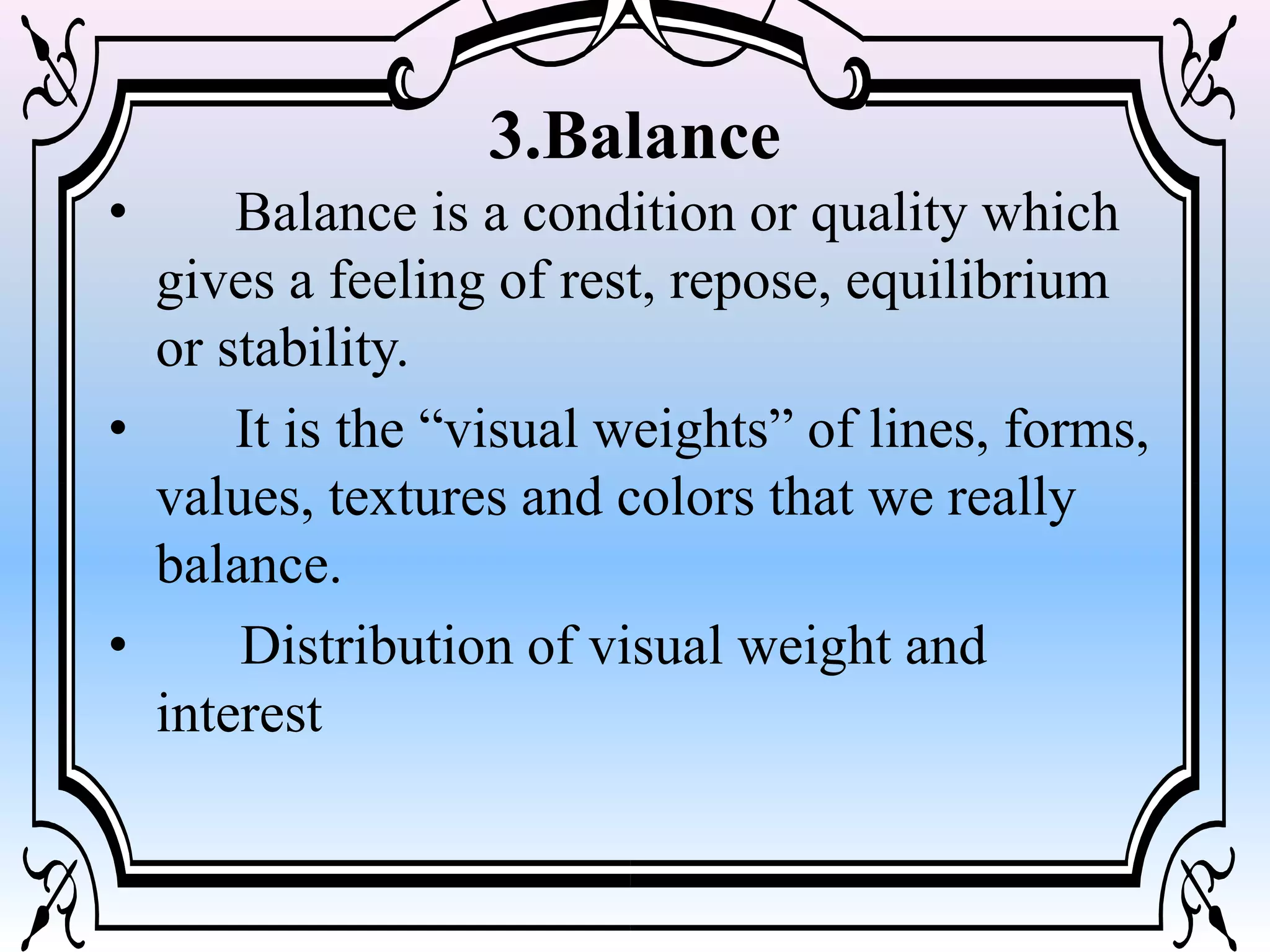 3.Balance
• Balance is a condition or quality which
gives a feeling of rest, repose, equilibrium
or stability.
• It is the “visual weights” of lines, forms,
values, textures and colors that we really
balance.
• Distribution of visual weight and
interest
 