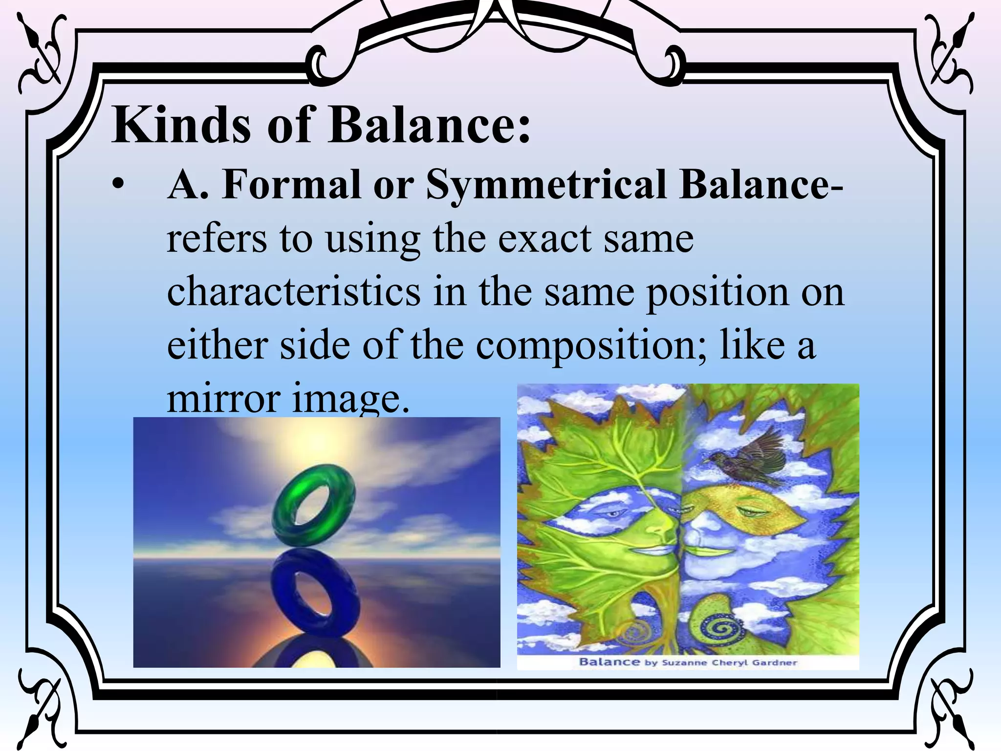 Kinds of Balance:
• A. Formal or Symmetrical Balance-
refers to using the exact same
characteristics in the same position on
either side of the composition; like a
mirror image.
 