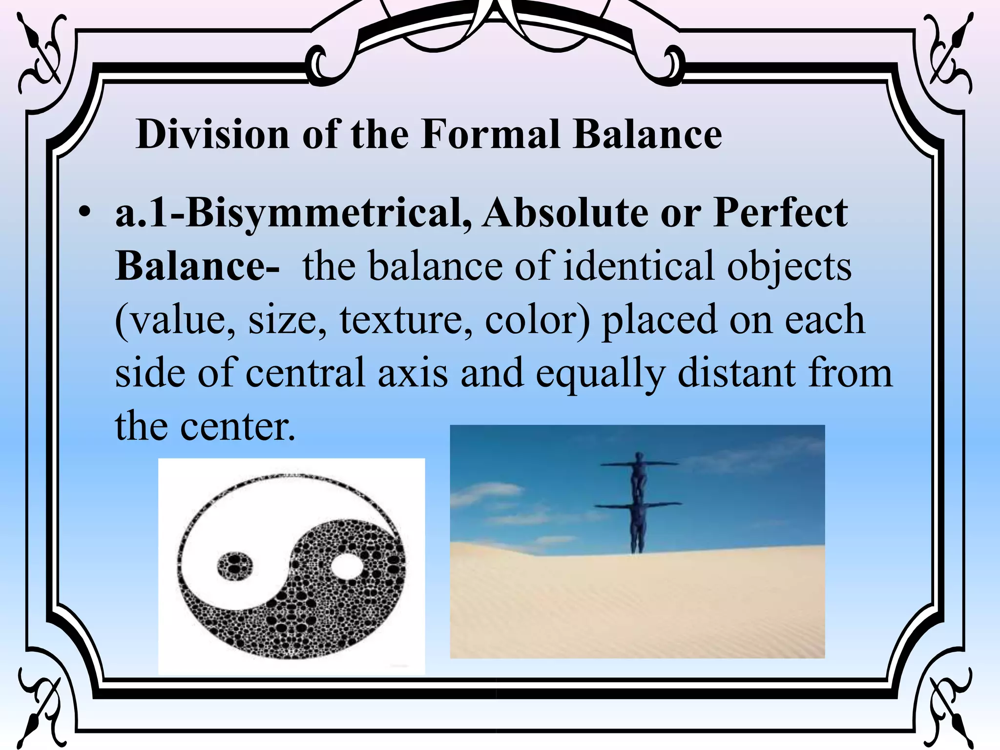 • a.1-Bisymmetrical, Absolute or Perfect
Balance- the balance of identical objects
(value, size, texture, color) placed on each
side of central axis and equally distant from
the center.
Division of the Formal Balance
 