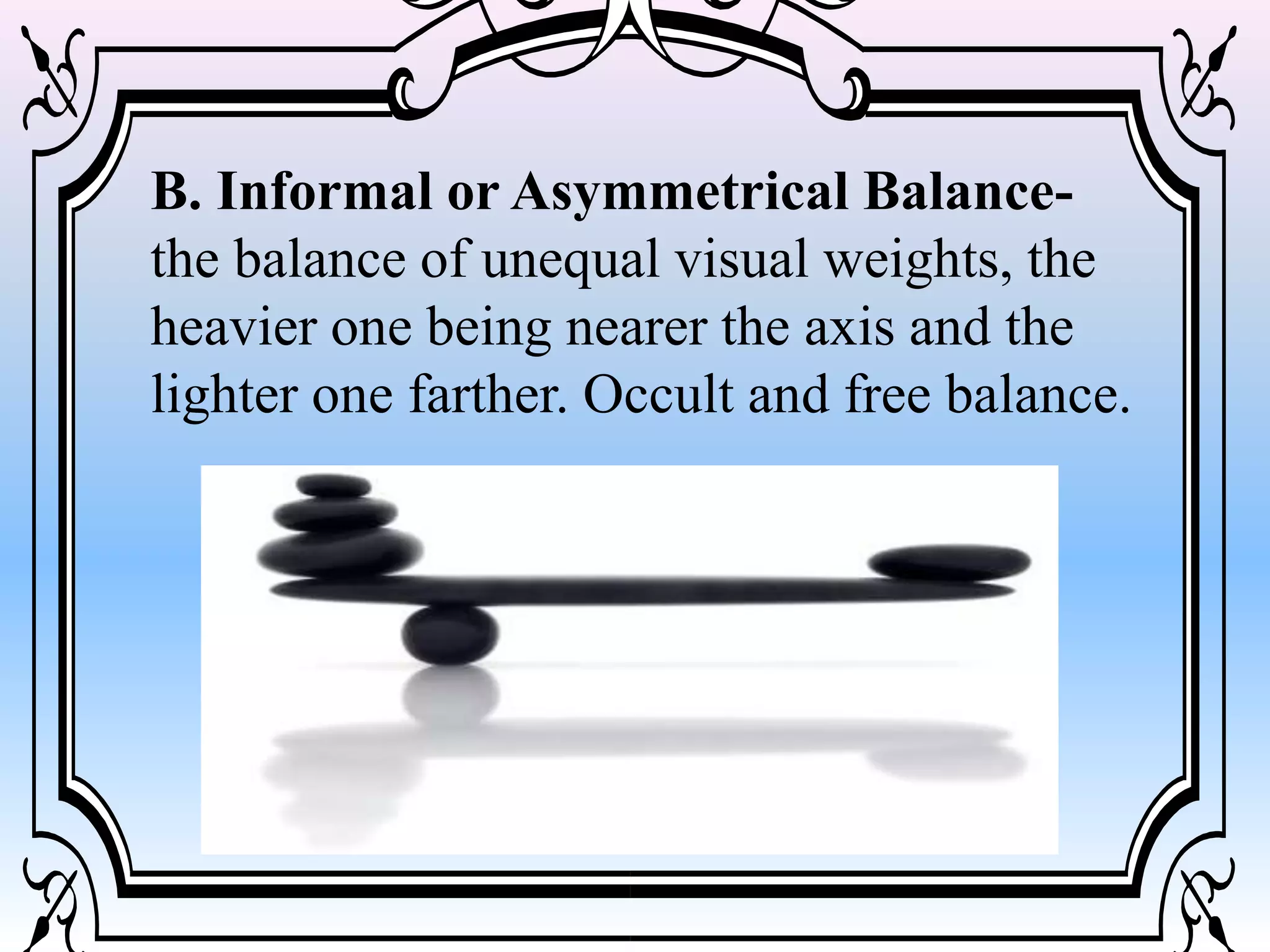 B. Informal or Asymmetrical Balance-
the balance of unequal visual weights, the
heavier one being nearer the axis and the
lighter one farther. Occult and free balance.
 