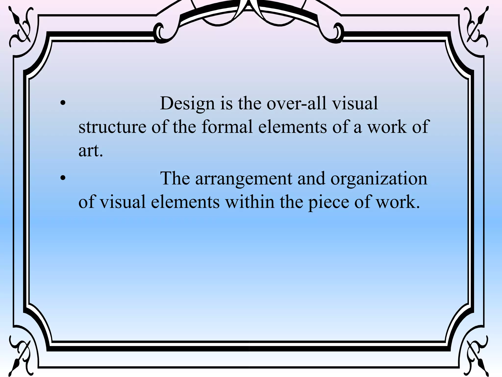• Design is the over-all visual
structure of the formal elements of a work of
art.
• The arrangement and organization
of visual elements within the piece of work.
 
