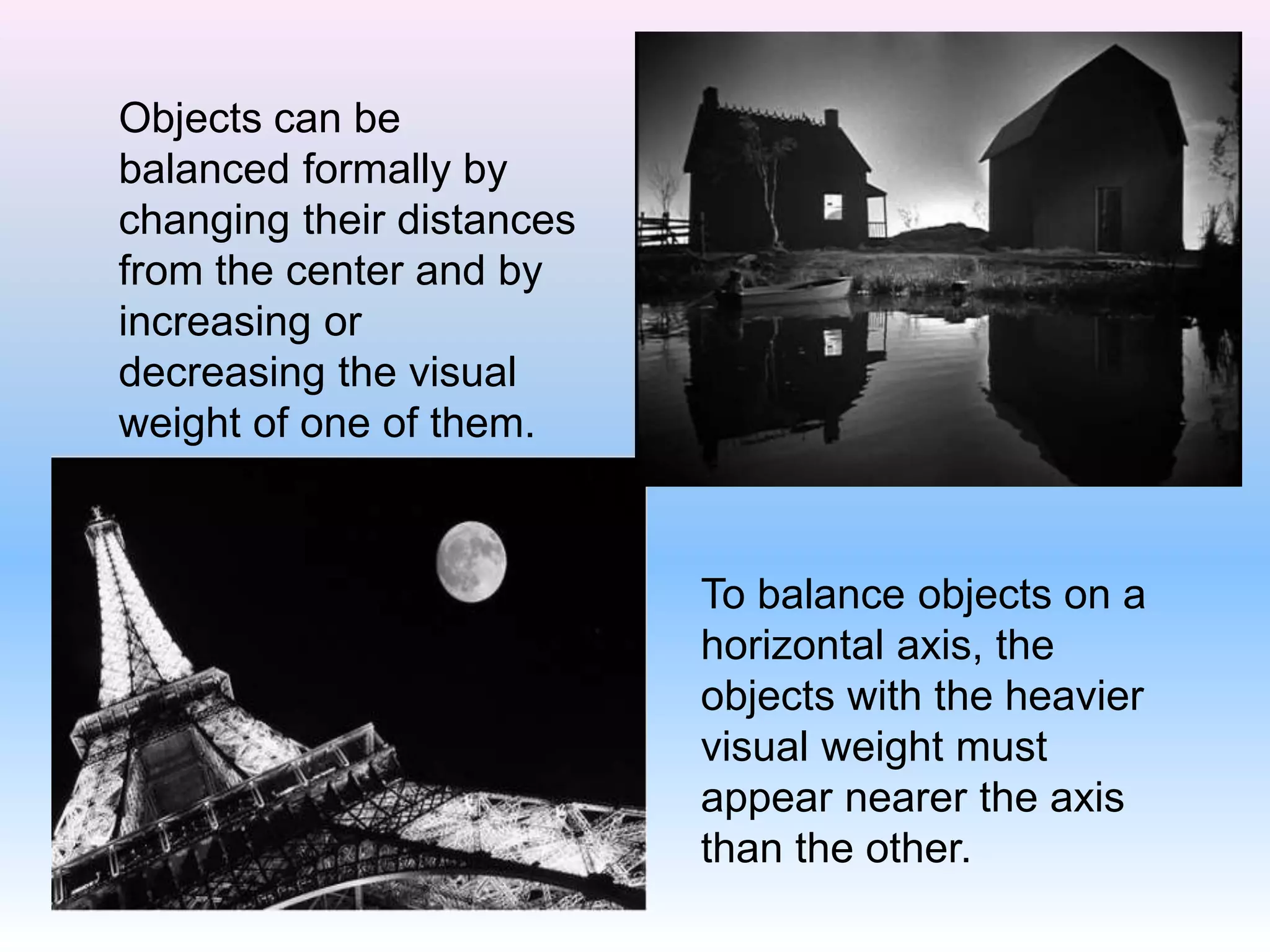 Objects can be
balanced formally by
changing their distances
from the center and by
increasing or
decreasing the visual
weight of one of them.
To balance objects on a
horizontal axis, the
objects with the heavier
visual weight must
appear nearer the axis
than the other.
 