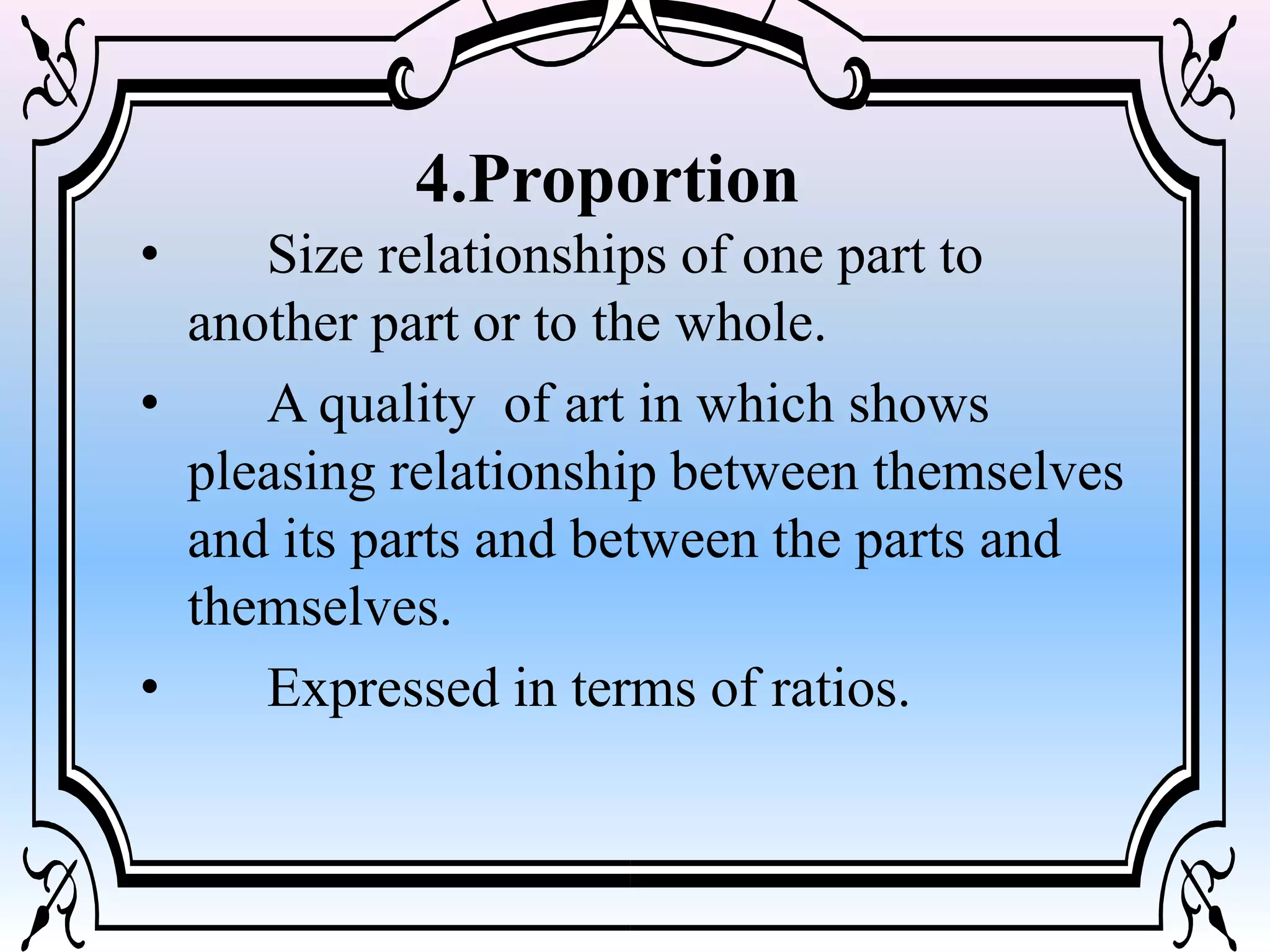 • Size relationships of one part to
another part or to the whole.
• A quality of art in which shows
pleasing relationship between themselves
and its parts and between the parts and
themselves.
• Expressed in terms of ratios.
4.Proportion
 