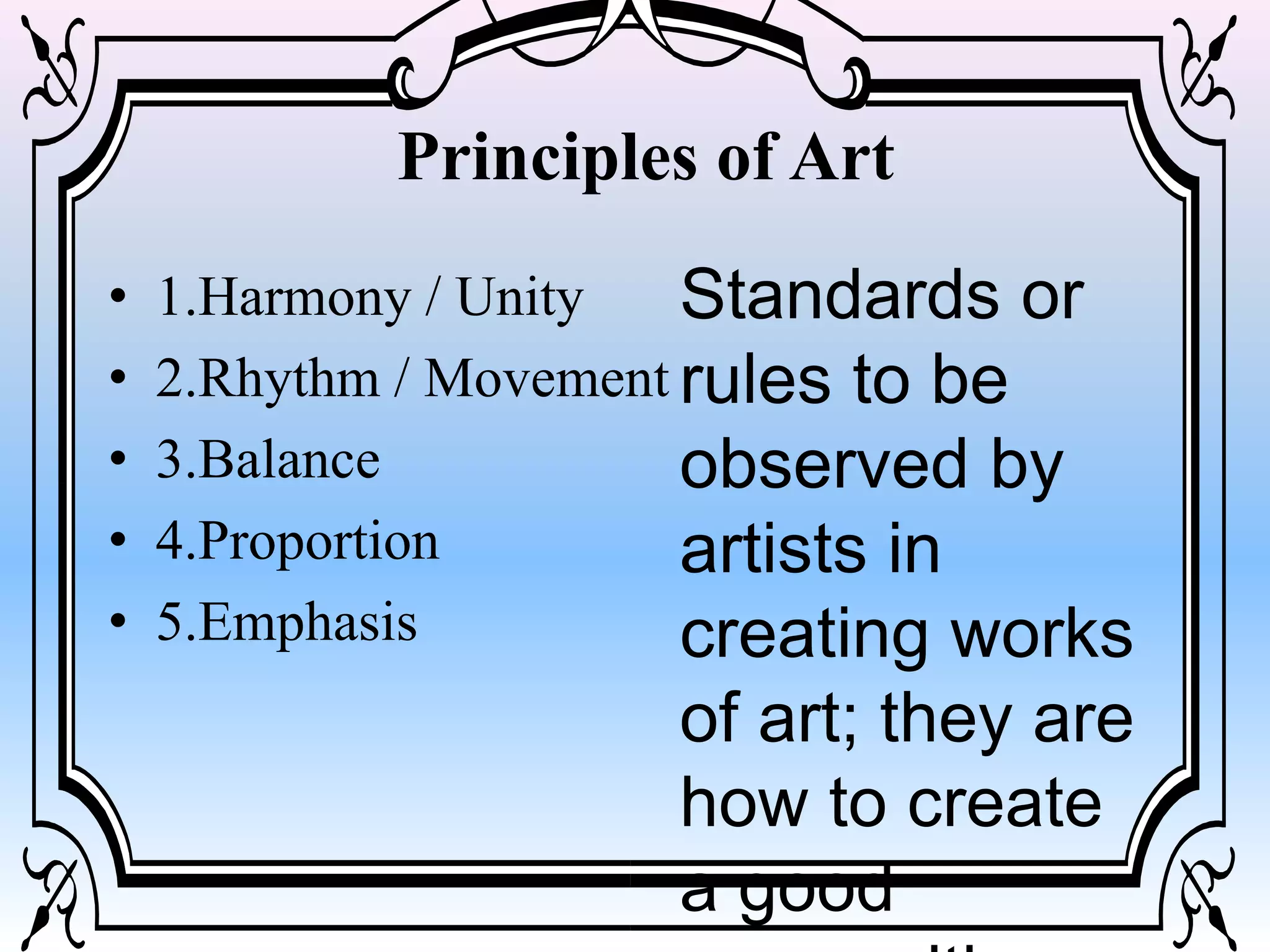 Principles of Art
• 1.Harmony / Unity
• 2.Rhythm / Movement
• 3.Balance
• 4.Proportion
• 5.Emphasis
Standards or
rules to be
observed by
artists in
creating works
of art; they are
how to create
a good
 