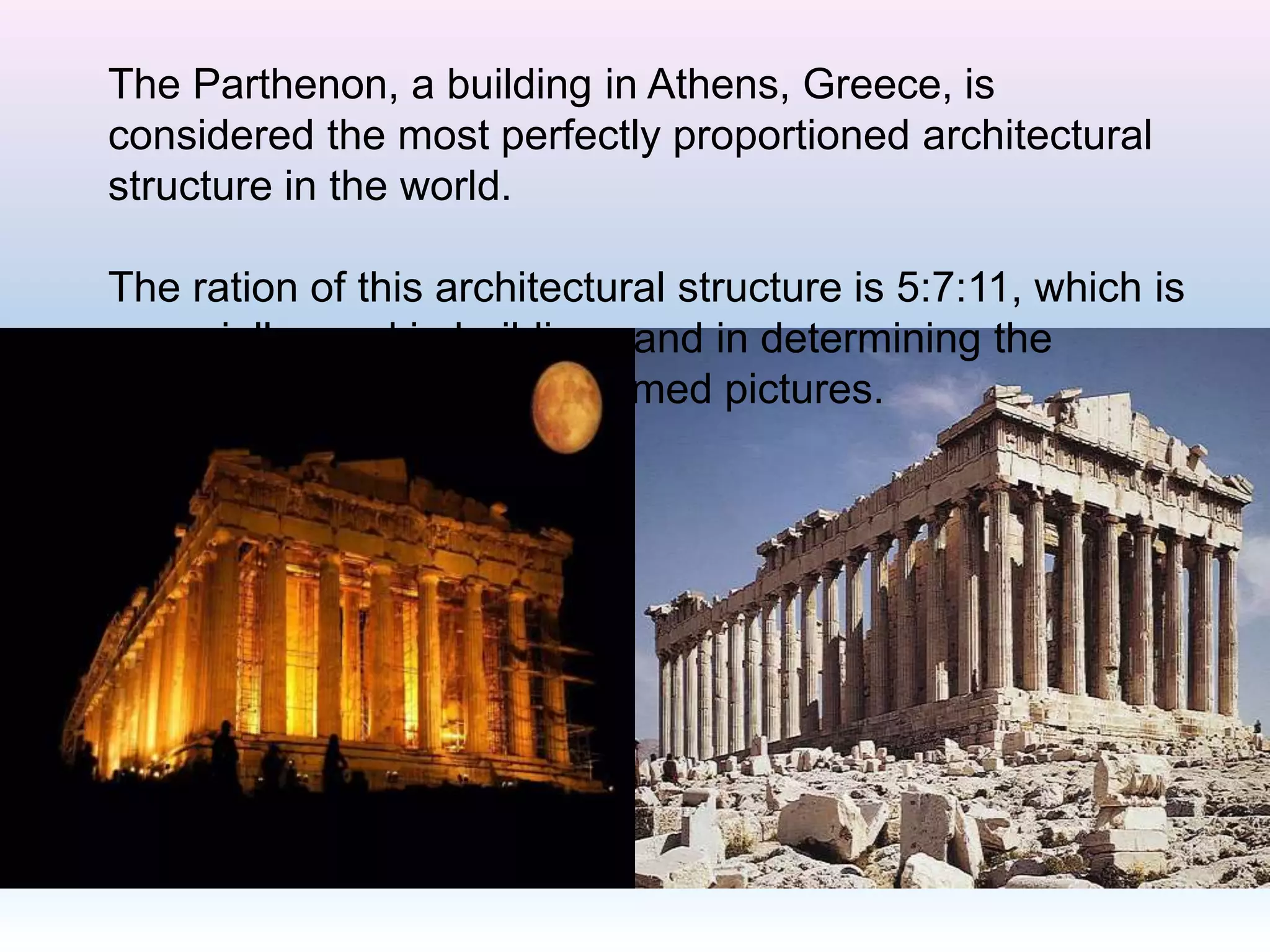 The Parthenon, a building in Athens, Greece, is
considered the most perfectly proportioned architectural
structure in the world.
The ration of this architectural structure is 5:7:11, which is
especially used in buildings and in determining the
proportion of margins for framed pictures.
 