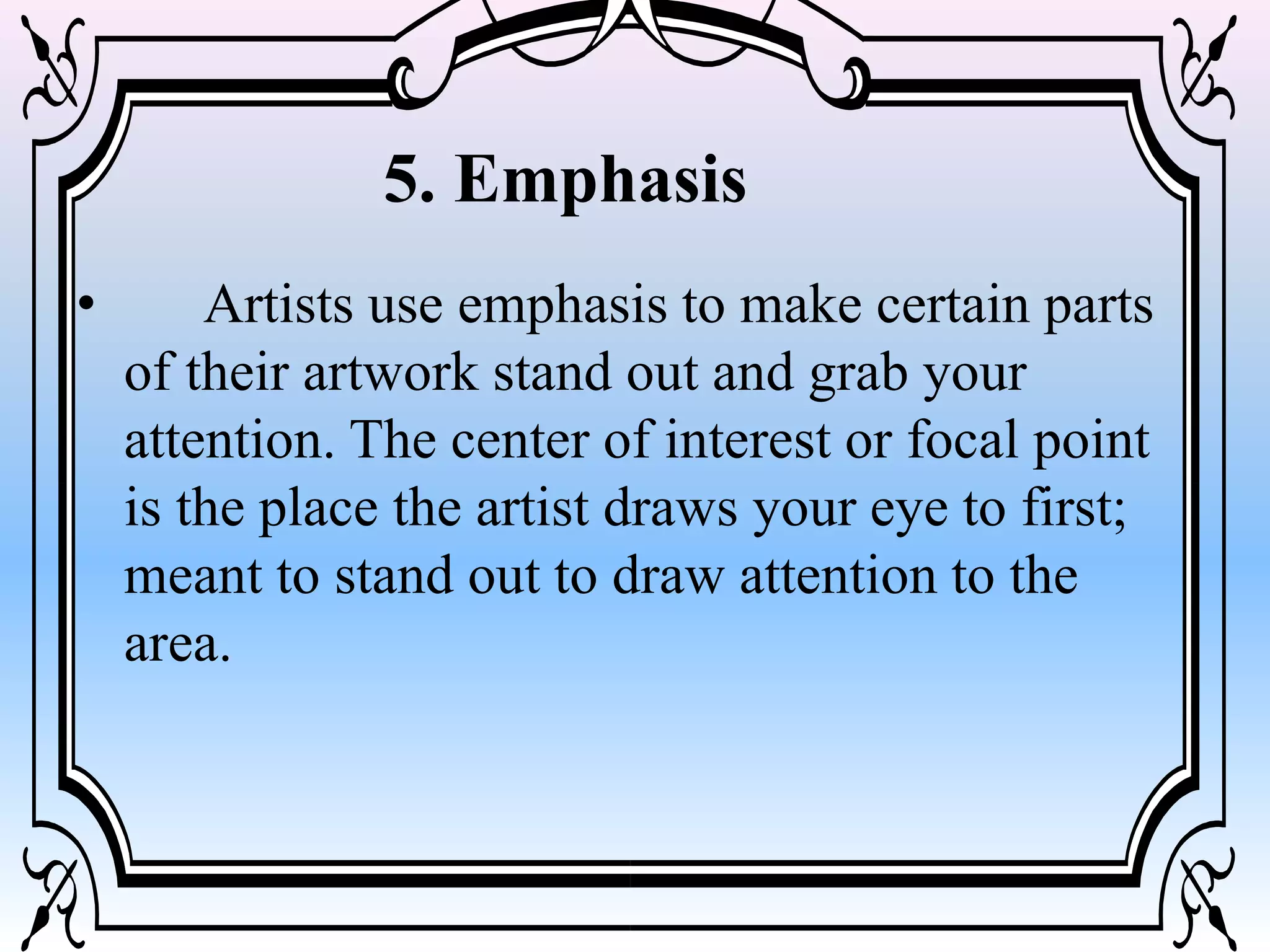 • Artists use emphasis to make certain parts
of their artwork stand out and grab your
attention. The center of interest or focal point
is the place the artist draws your eye to first;
meant to stand out to draw attention to the
area.
5. Emphasis
 