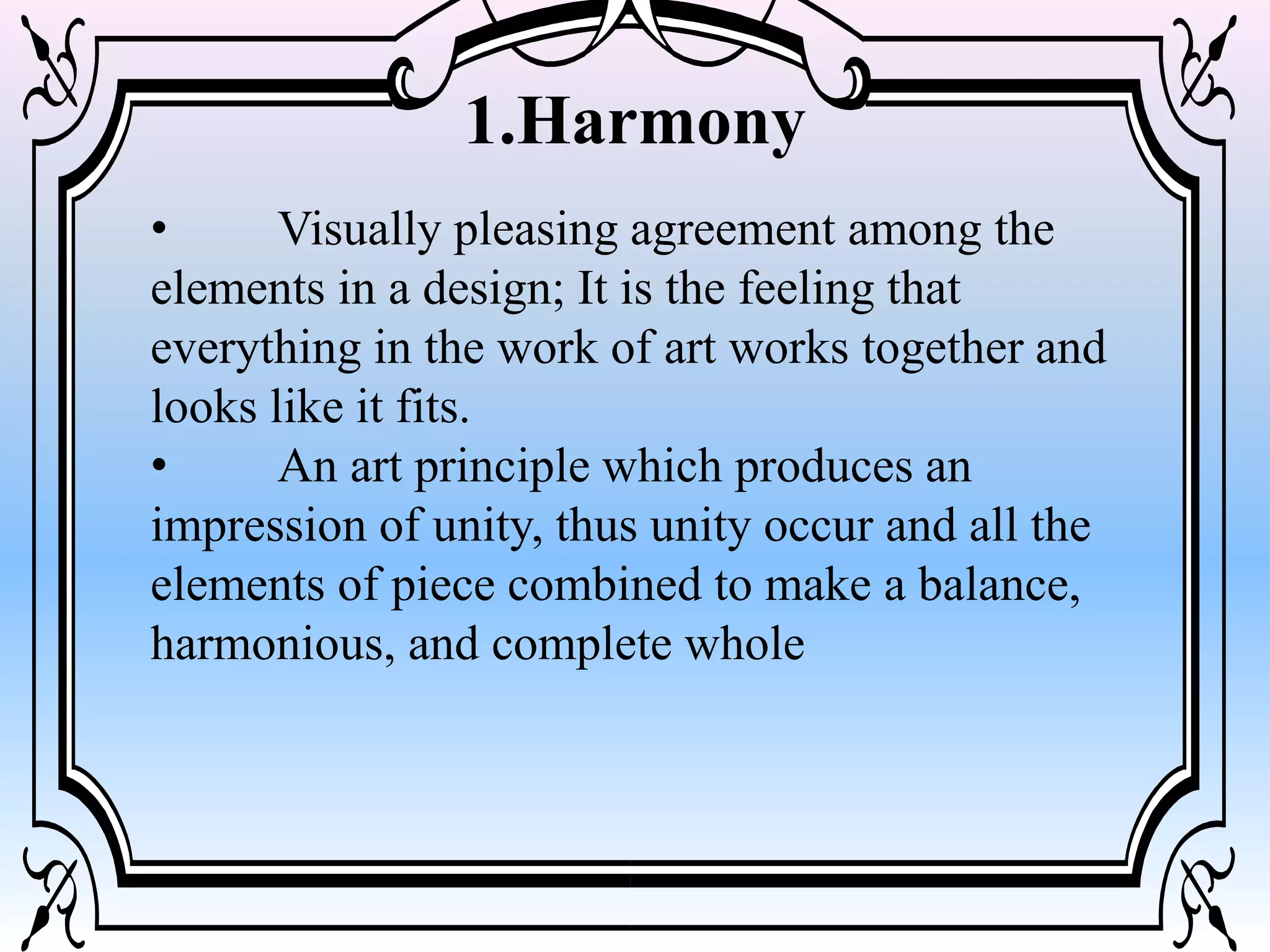 1.Harmony
• Visually pleasing agreement among the
elements in a design; It is the feeling that
everything in the work of art works together and
looks like it fits.
• An art principle which produces an
impression of unity, thus unity occur and all the
elements of piece combined to make a balance,
harmonious, and complete whole
 