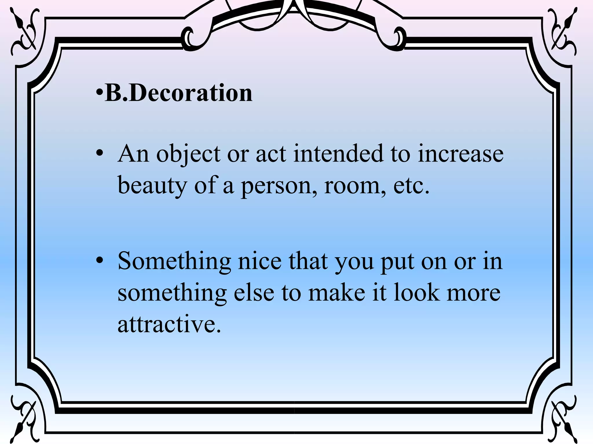 •B.Decoration
• An object or act intended to increase
beauty of a person, room, etc.
• Something nice that you put on or in
something else to make it look more
attractive.
 