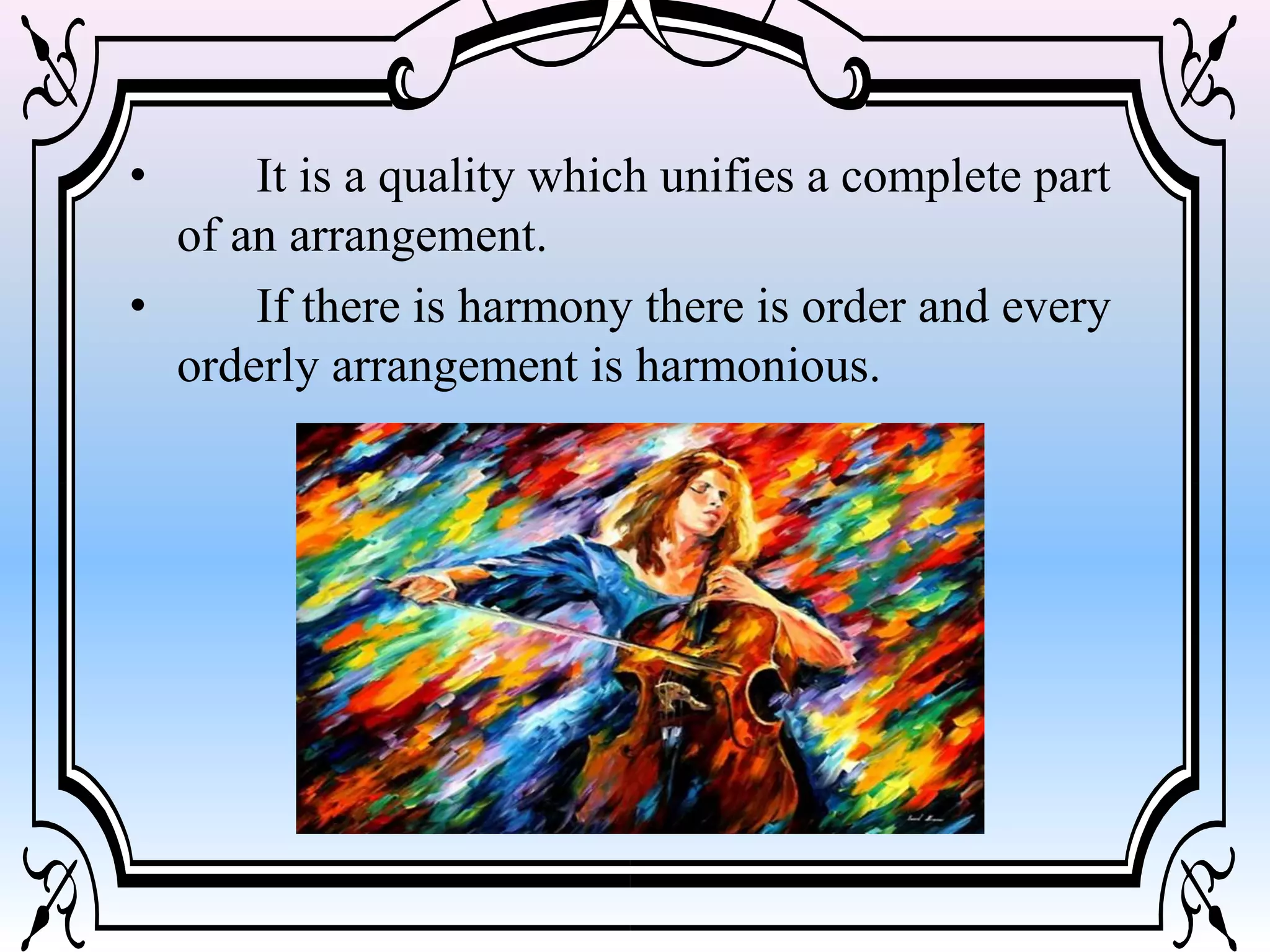 • It is a quality which unifies a complete part
of an arrangement.
• If there is harmony there is order and every
orderly arrangement is harmonious.
 