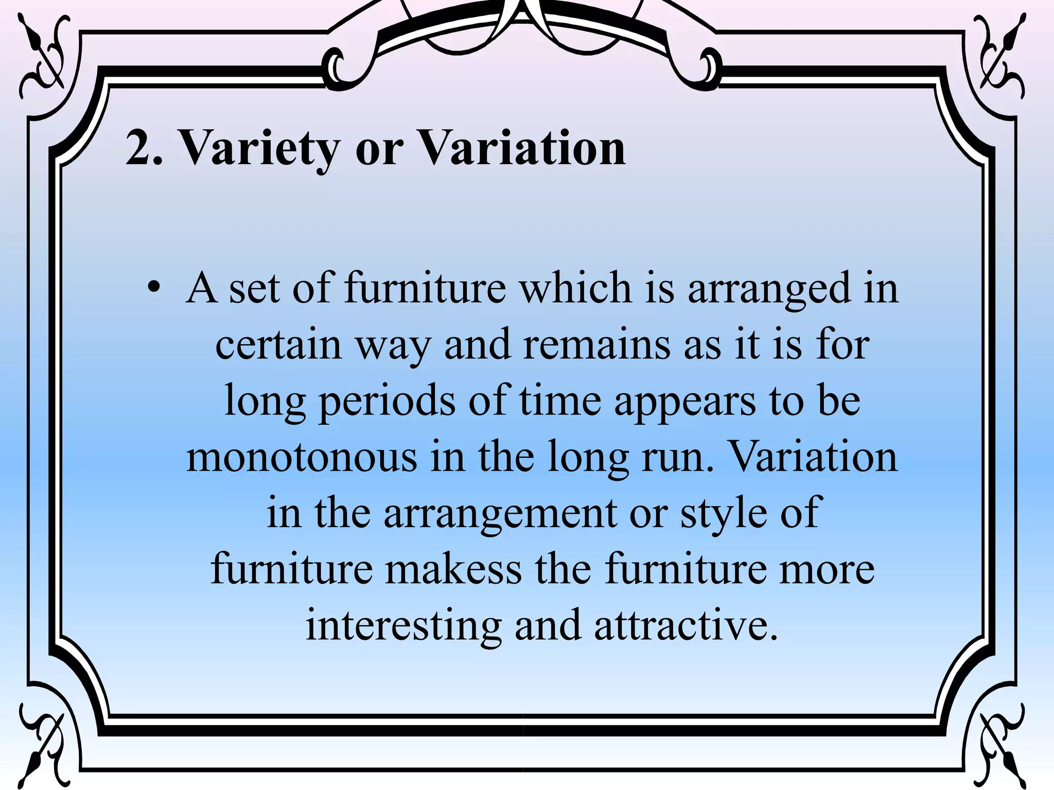 2. Variety or Variation
• A set of furniture which is arranged in
certain way and remains as it is for
long periods of time appears to be
monotonous in the long run. Variation
in the arrangement or style of
furniture makess the furniture more
interesting and attractive.
 