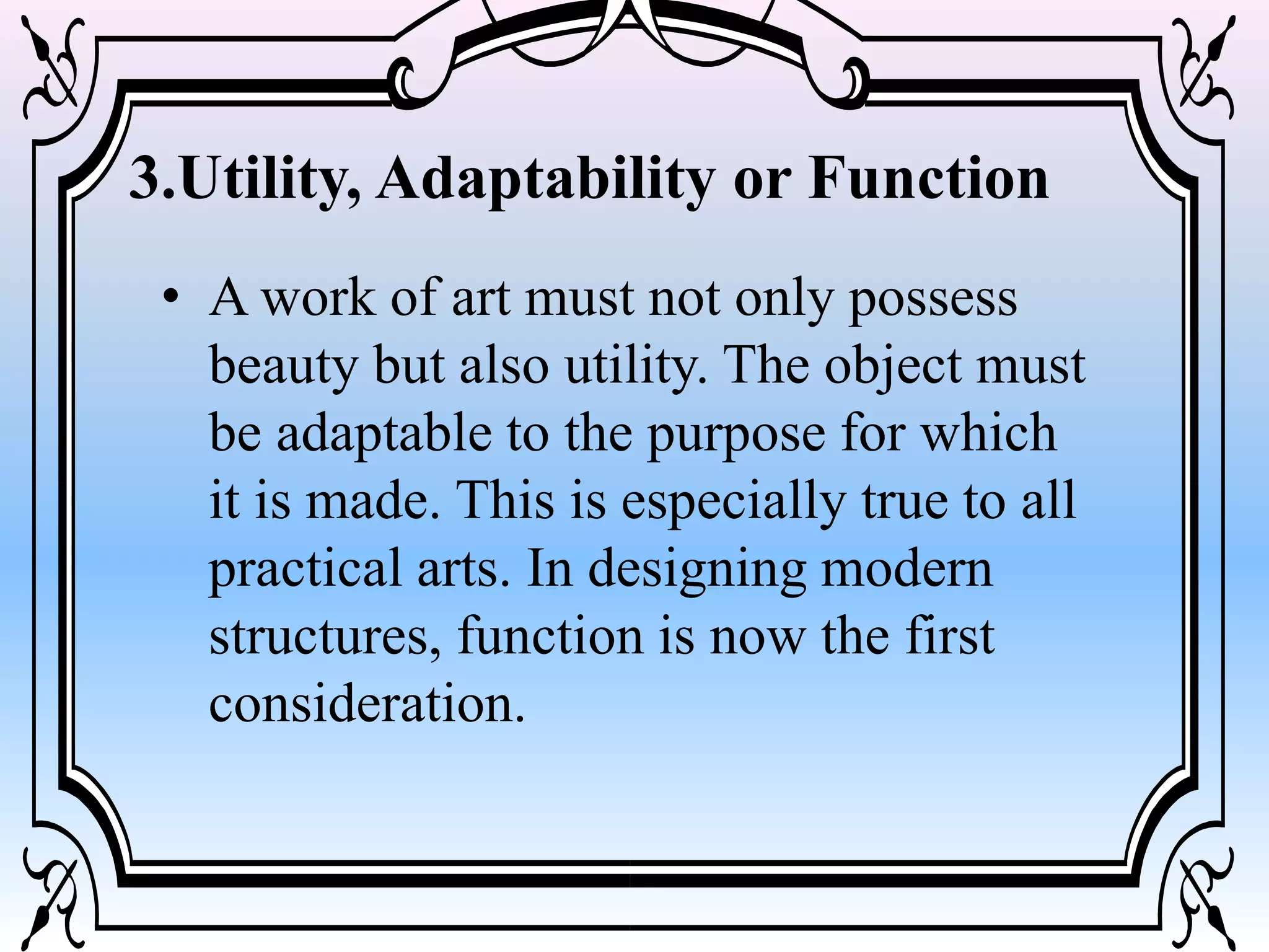 3.Utility, Adaptability or Function
• A work of art must not only possess
beauty but also utility. The object must
be adaptable to the purpose for which
it is made. This is especially true to all
practical arts. In designing modern
structures, function is now the first
consideration.
 