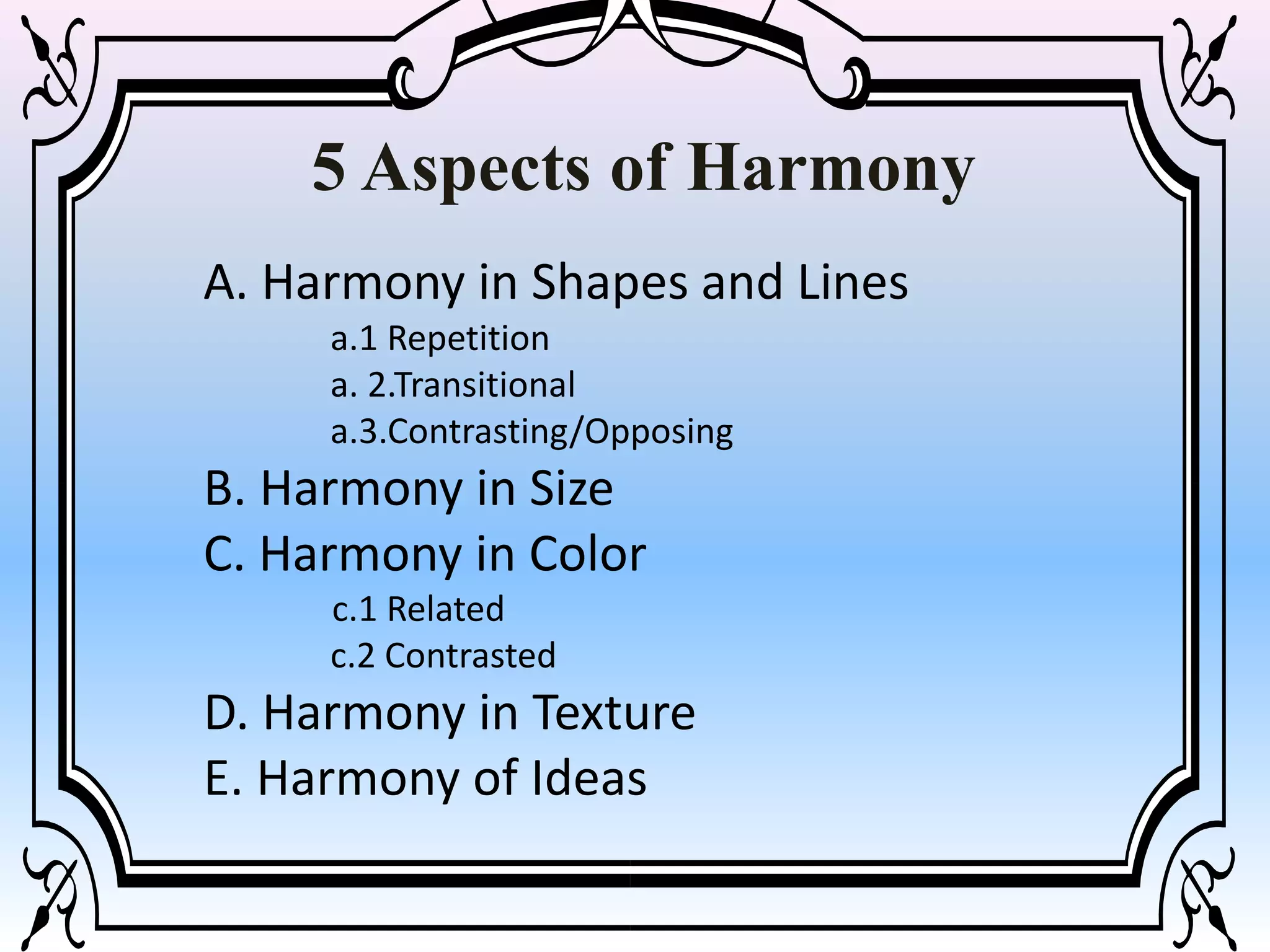 A. Harmony in Shapes and Lines
a.1 Repetition
a. 2.Transitional
a.3.Contrasting/Opposing
B. Harmony in Size
C. Harmony in Color
c.1 Related
c.2 Contrasted
D. Harmony in Texture
E. Harmony of Ideas
5 Aspects of Harmony
 