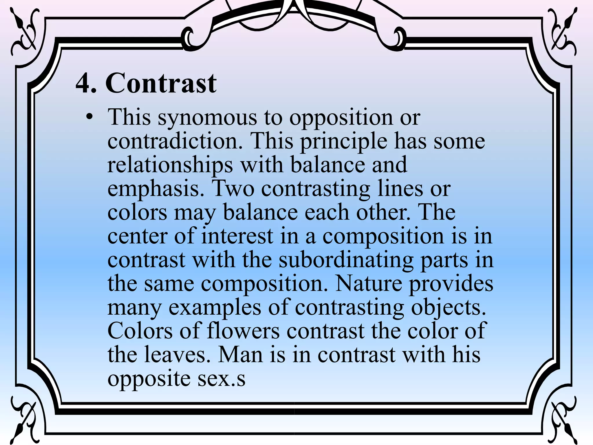 4. Contrast
• This synomous to opposition or
contradiction. This principle has some
relationships with balance and
emphasis. Two contrasting lines or
colors may balance each other. The
center of interest in a composition is in
contrast with the subordinating parts in
the same composition. Nature provides
many examples of contrasting objects.
Colors of flowers contrast the color of
the leaves. Man is in contrast with his
opposite sex.s
 