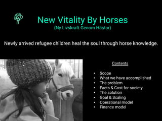 New Vitality By Horses
(Ny Livskraft Genom Hästar)
Newly arrived refugee children heal the soul through horse knowledge.
Contents
•  Scope
•  What we have accomplished
•  The problem
•  Facts & Cost for society
•  The solution
•  Goal & Scaling
•  Operational model
•  Finance model
 