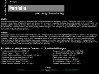 Portfolio interior design good design is everlasting Vivify Vivify Mutual respect between client and designer is the fundamental key to a successful project. This rapport must occur to insure accurate interpretation of a client's needs and desires. My strength is versatility. Just as a chameleon adapts to its environment, I am able to adapt my creativity to meet the needs, desires and expectations of every client. Each design I create is customized - just as a custom suit is carefully crafted I too, meticulously craft my designs. Each design is truly inexpressible, for it captures the essence, spirit and individuality of each person .  Vision   The design process must center on the end-user, and I take great pleasure in working to bring each client’s dream to life. Beginning with careful listening and observation, I strive to understand the functional and emotional needs of each client. Through the design process, I draw on my creative skills to unify these expectations in both healthy and beautiful ways, using appropriate materials, original designs and personalized details. My greatest pleasure comes from knowing that each client is not only pleased with the appearance of the project, but that they are completely comfortable living in the space. It is this individual approach, focused on the unique vision of each client, that keeps my work fresh and exciting.  ,[object Object],[object Object],[object Object],[object Object],[object Object],[object Object],[object Object],[object Object],Designers Profile Port Folio Area of Specialization Vivify  -------------------------------------------------- HOME ---------------------------------------------------- 