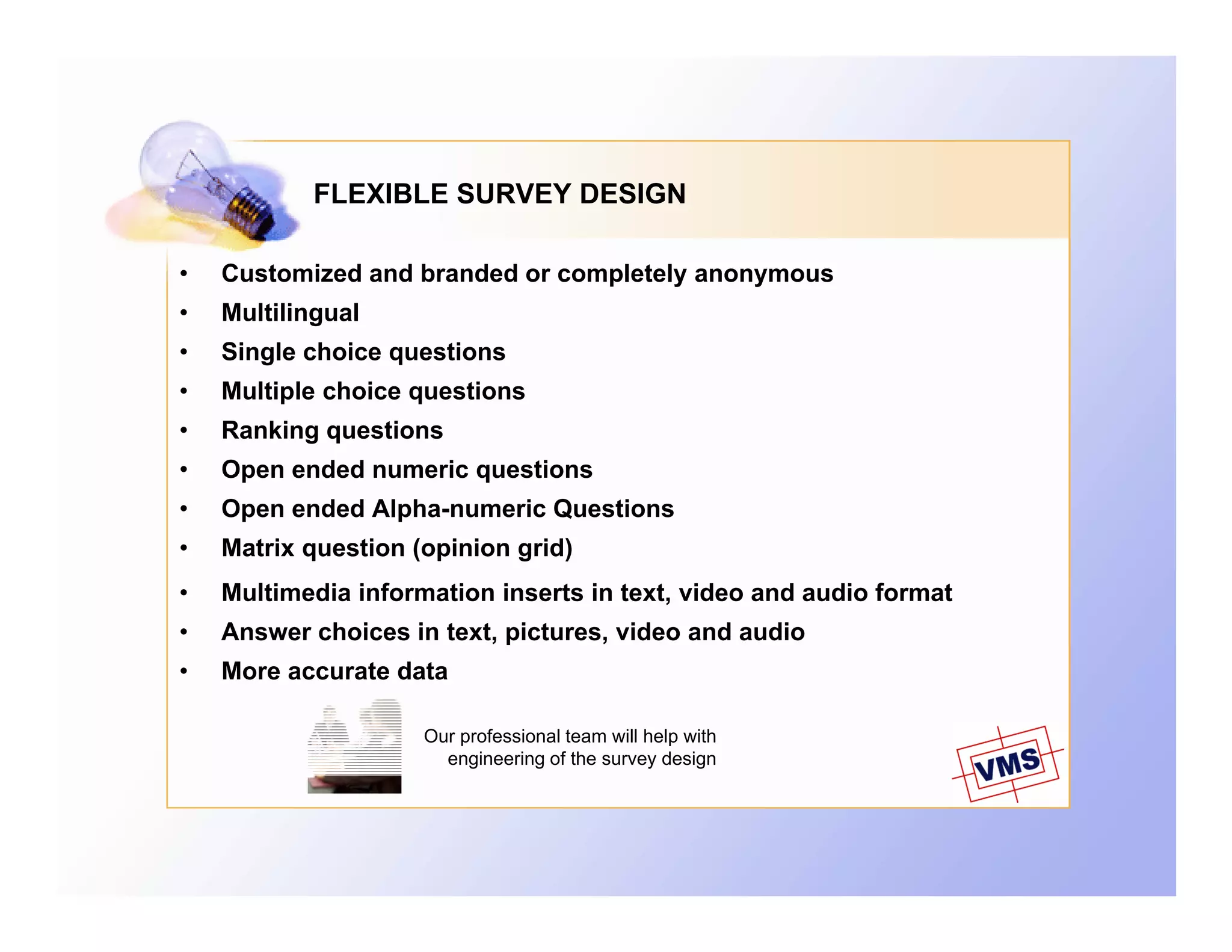 FLEXIBLE SURVEY DESIGN

•   Customized and branded or completely anonymous
•   Multilingual
•   Single choice questions
•   Multiple choice questions
•   Ranking questions
•   Open ended numeric questions
•   Open ended Alpha-numeric Questions
•   Matrix question (opinion grid)
•   Multimedia information inserts in text, video and audio format
•   Answer choices in text, pictures, video and audio
•   More accurate data

                     Our professional team will help with
                       engineering of the survey design
 