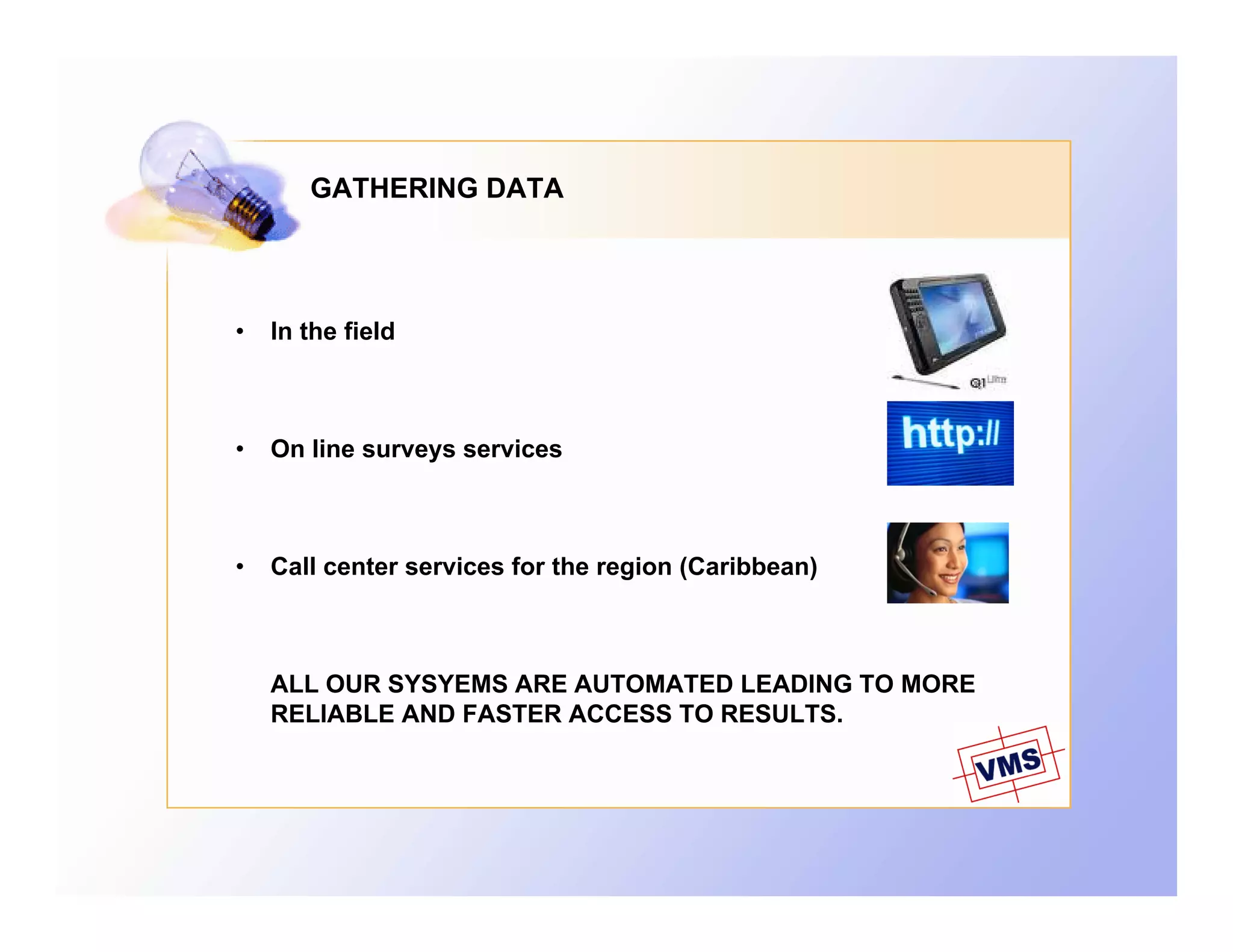 GATHERING DATA




•   In the field



•   On line surveys services



•   Call center services for the region (Caribbean)



    ALL OUR SYSYEMS ARE AUTOMATED LEADING TO MORE
    RELIABLE AND FASTER ACCESS TO RESULTS.
 