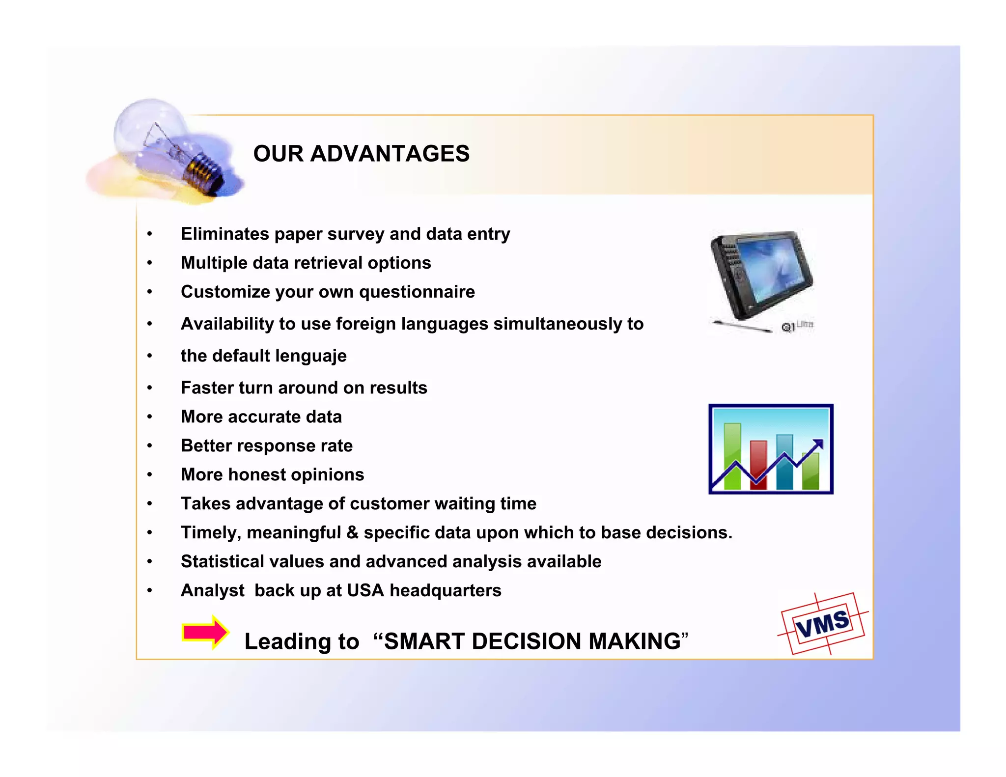 OUR ADVANTAGES


•   Eliminates paper survey and data entry
               p p        y              y
•   Multiple data retrieval options
•   Customize your own questionnaire
•   Availability to use foreign languages simultaneously to
•   the default lenguaje
•   Faster turn around on results
•   More accurate data
•   Better response rate
•   More honest opinions
•   Takes advantage of customer waiting time
•   Timely,
    Timely meaningful & specific data upon which to base decisions
                                                         decisions.
•   Statistical values and advanced analysis available
•   Analyst back up at USA headquarters

           Leading to “SMART DECISION MAKING”
           L di    t
 