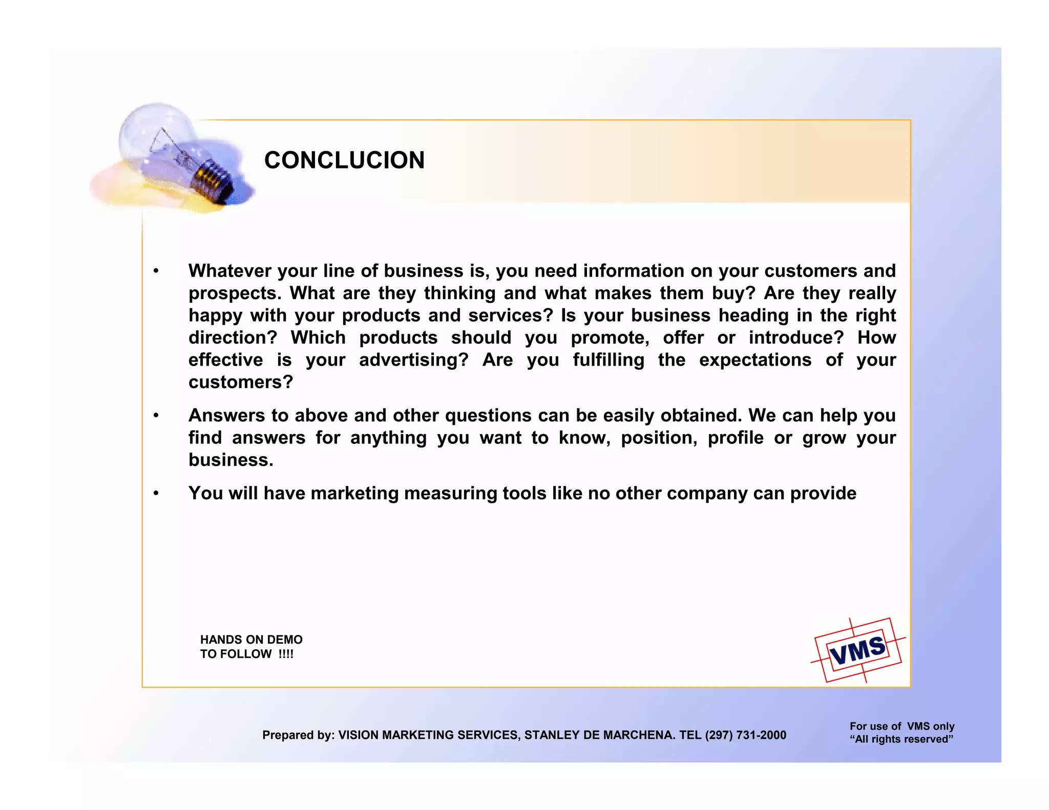CONCLUCION



•   Whatever your line of business is, you need information on your customers and
    prospects. What are they thinking and what makes them buy? Are they really
    happy with your products and services? Is your business heading in the right
    direction? Which products should you promote, offer or introduce? How
    effective i your advertising? A
     ff ti    is        d ti i ? Are you f lfilli
                                               fulfilling th expectations of your
                                                          the     t ti     f
    customers?
•   Answers to above and other questions can be easily obtained. We can help you
    find answers for anything you want to know, position, profile or grow your
    business.
    b i
•   You will have marketing measuring tools like no other company can provide




     HANDS ON DEMO
     TO FOLLOW !!!!




                                                                                               For use of VMS only
             Prepared by: VISION MARKETING SERVICES, STANLEY DE MARCHENA. TEL (297) 731-2000   “All rights reserved”
 