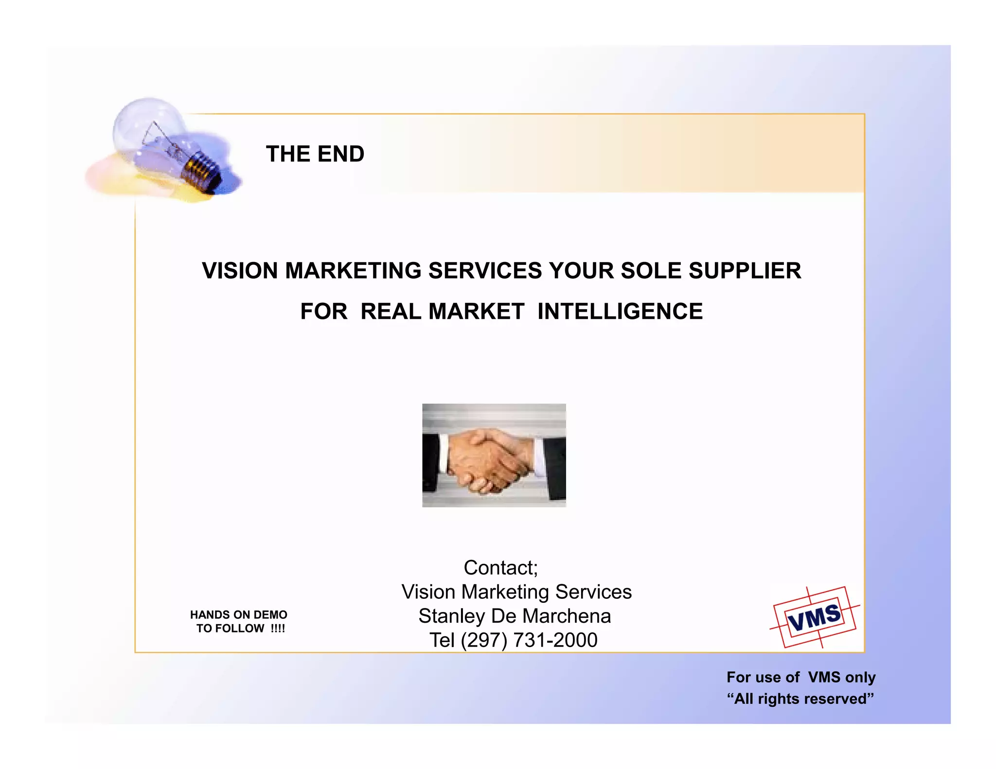 THE END




 VISION MARKETING SERVICES YOUR SOLE SUPPLIER
                  FOR REAL MARKET INTELLIGENCE




                                Contact;
                         Vision Marketing Services
HANDS ON DEMO
 TO FOLLOW !!!!
                           Stanley De Marchena
                                  y
                            Tel (297) 731-2000
                                                     For use of VMS only
                                                     “All rights reserved”
 