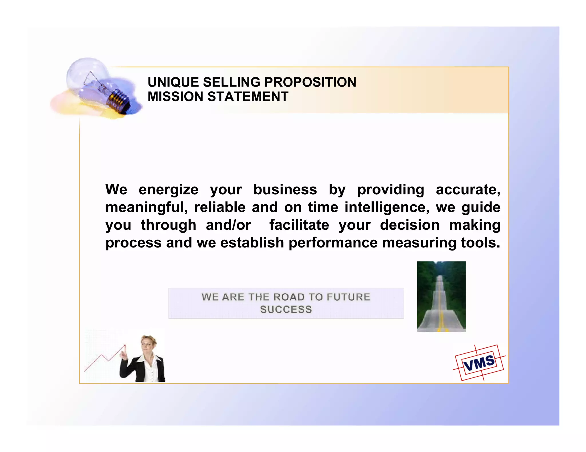 UNIQUE SELLING PROPOSITION
     MISSION STATEMENT




We energize your business by providing accurate,
        g     y                 y           g
meaningful, reliable and on time intelligence, we guide
you through and/or facilitate your decision making
process and we establish performance measuring tools.
 