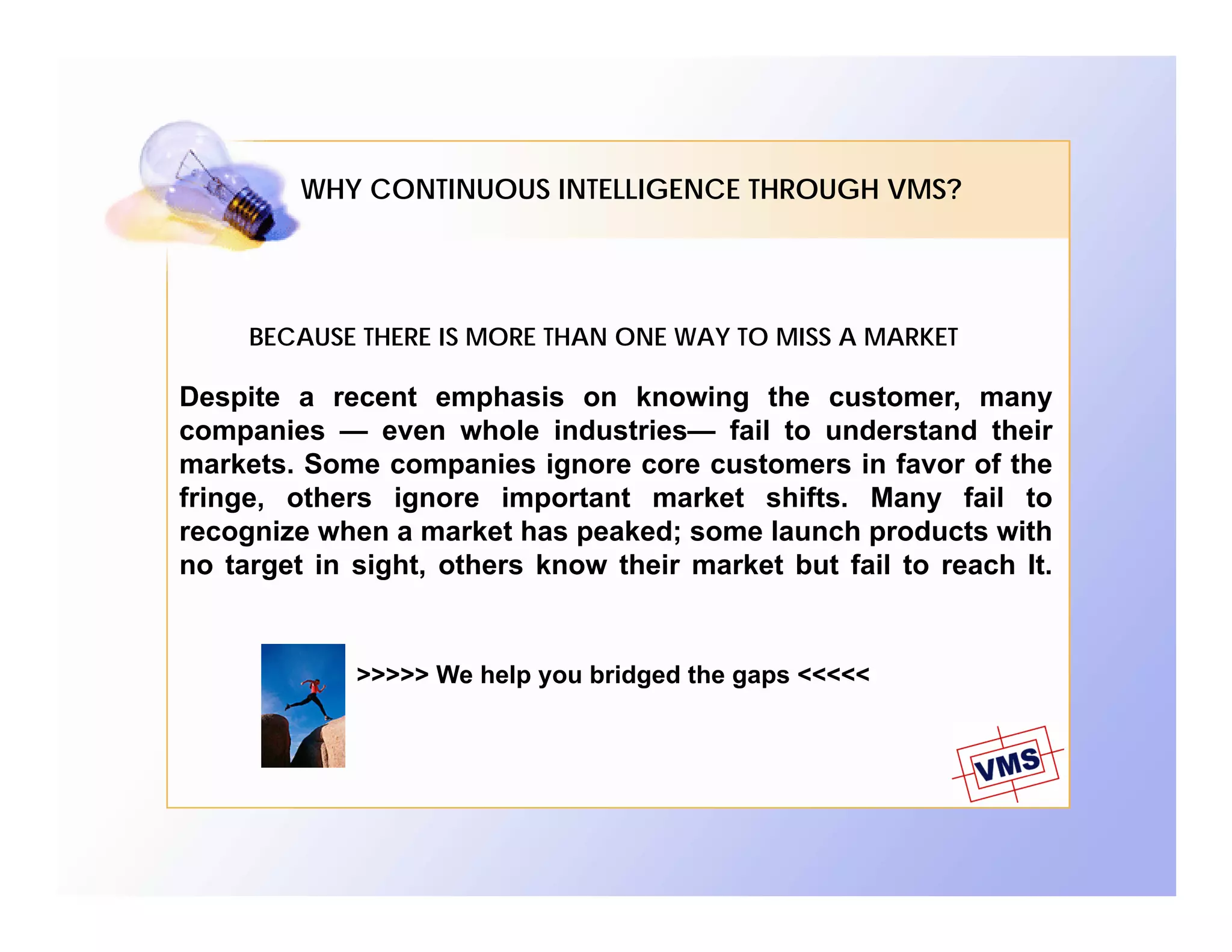 WHY CONTINUOUS INTELLIGENCE THROUGH VMS?




     BECAUSE THERE IS MORE THAN ONE WAY TO MISS A MARKET

Despite a recent emphasis on knowing the customer, many
companies — even whole industries— fail to understand their
markets. Some companies ignore core customers in favor of the
fringe, others ignore important market shifts. Many fail to
recognize when a market has peaked; some launch products with
no target in sight, others know their market but fail to reach It.


             >>>>> We help you bridged the gaps <<<<<
 