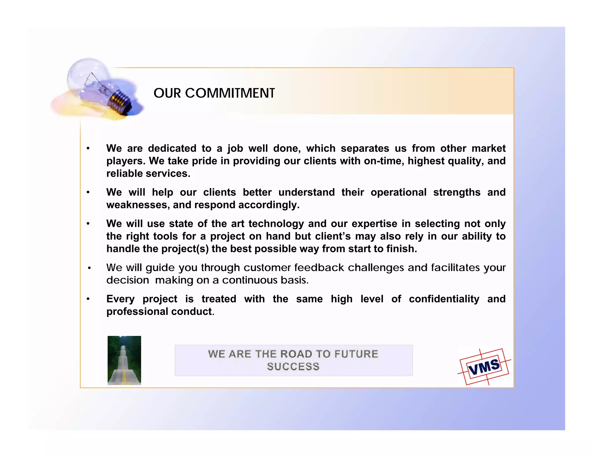 OUR COMMITMENT



•   We are dedicated to a job well done, which separates us from other market
    players. We take pride in providing our clients with on-time, highest quality, and
    reliable services.
•   We will help our clients better understand their operational strengths and
    weaknesses, and respond accordingly.
•   We will use state of the art technology and our expertise in selecting not only
    the right tools for a project on hand but client’s may also rely in our ability to
    handle the project(s) the best possible way from start to finish.
•   We will guide you through customer feedback challenges and facilitates your
    decision making on a continuous basis.
•   Every project is treated with the same high level of confidentiality and
    professional conduct.
 