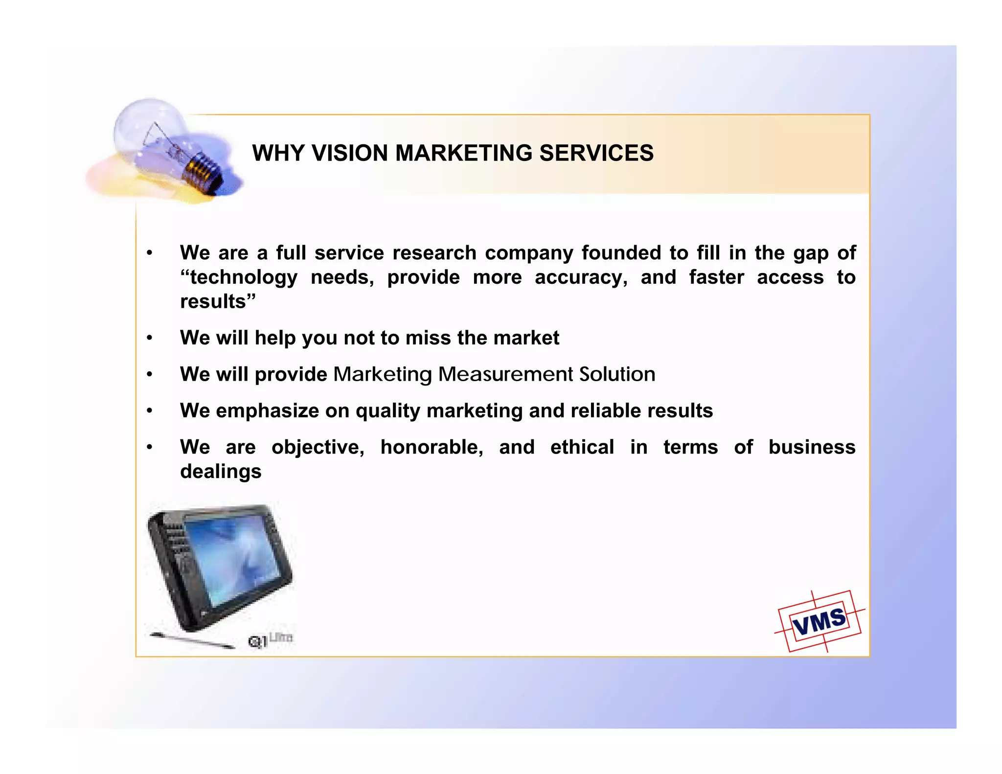 WHY VISION MARKETING SERVICES



•   We are a full service research company founded to fill in the gap of
    “technology needs, provide more accuracy, and faster access to
    results”
•   We will help you not to miss the market
•   We will provide Marketing Measurement Solution
•   We emphasize on quality marketing and reliable results
•   We are objective, honorable, and ethical in terms of business
    dealings
 