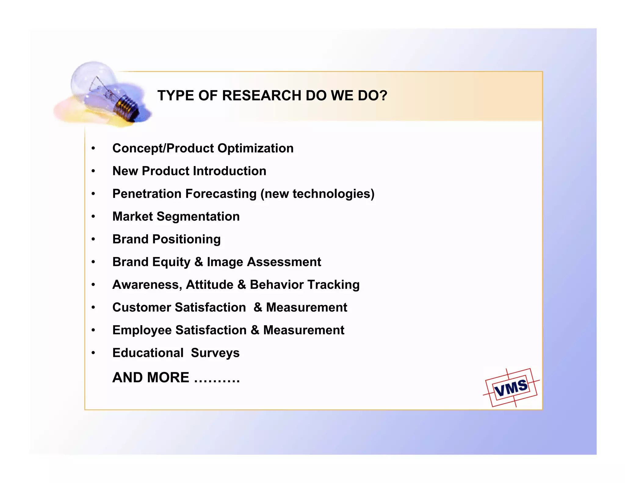 TYPE OF RESEARCH DO WE DO?


•   Concept/Product Optimization
•   New Product Introduction
•   Penetration Forecasting (new technologies)
•   Market Segmentation
•   Brand Positioning
•   Brand Equity & Image Assessment
•   Awareness, Attitude & Behavior Tracking
•   Customer Satisfaction & Measurement
•   Employee Satisfaction & Measurement
•   Educational Surveys
    AND MORE ……….
 