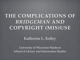 THE COMPLICATIONS OF
   BRIDGEMAN AND
 COPYRIGHT (MIS)USE

         Katherine L. Kelley

      University of Wisconsin-Madison
  School of Library and Information Studies
 