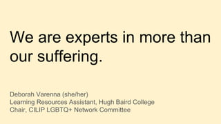 We are experts in more than
our suffering.
Deborah Varenna (she/her)
Learning Resources Assistant, Hugh Baird College
Chair, CILIP LGBTQ+ Network Committee
 