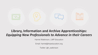 Library, Information and Archive Apprenticeships:
Equipping New Professionals to Advance in their Careers
Harriet Watkinson, LMP Education
Email: harriet@lmpeducation.org
Twitter: @h_watkinson
 