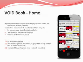 Après l’identification, l‘application charge par défaut toutes les
    réalisations dans un carrousel .
L’utilisateur aura ensuite la possibilité de filtrer soit par :
• les compétences :les technologies utilisées.
•    les clients :les destinataires du projet .
• métiers : le domaine du projet.                                              1




(1): La zone de navigation
(2): bulles de navigations cliquables ( ce qui permet le déplacement
     vers les autres réalisations)
                                                                           2
(3): Menu de filtrage ( l’option « tout » est celle par défaut)
                                                                       3
 