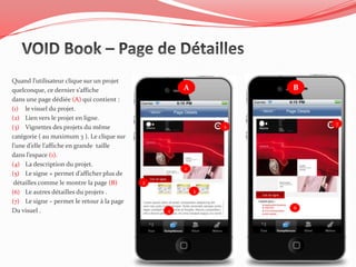 Quand l’utilisateur clique sur un projet
quelconque, ce dernier s’affiche                    A           B
dans une page dédiée (A) qui contient :
(1) le visuel du projet.
(2) Lien vers le projet en ligne.
                                                                    7
(3) Vignettes des projets du même                           5

catégorie ( au maximum 3 ). Le clique sur
l’une d’elle l’affiche en grande taille
dans l’espace (1).
(4) La description du projet.
                                                    1
(5) Le signe + permet d’afficher plus de
 détailles comme le montre la page (B)      2
(6) Le autres détailles du projets .                    3

(7) Le signe – permet le retour à la page
                                                                6
Du visuel .                                     4
 