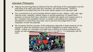 Volunteer Philosophy
■ Helping Hounds Dog Rescue believes that the well being of the organization and the
well being of its staff, both paid and volunteer, are interconnected. HHDR is
dedicated to the belief that one of its most valued assets is its volunteer staff.
■ Our commitment is to recruit people without regard to race, religion, color, sex, age,
national origin, disability, veteran status or sexual preference; to reward them
properly; to ensure that every volunteer is treated with dignity and respect and in a
fair, consistent and equitable manner, to create a stimulating and supportive
atmosphere in which they may work; and to aid and encourage them in the
realization of their full potential.
■ We recognize that the success of this philosophy depends in large measure on the
manner in which all volunteers carry out their obligations to each other and to
HHDR. Unless our volunteers and staff have a feeling of mutual confidence and
loyalty, as well as respect for each other as human beings, our philosophy will not
work.
 
