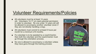 Volunteer Requirements/Policies
■ All volunteers must be at least 14 years
old. Volunteers 14-17 y/o need parental permission
in order to volunteer. No one under 14 years old will
be allowed to accompany another volunteer (even if
they are not directly handling a dog).
■ All volunteers must commit to at least 6 hours per
month for a minimum of 6 months.
■ If a volunteer is to be assisted by a coach/mentor,
then both the volunteer and the coach/mentor must
go through the orientation process.
■ No one is allowed to accompany a volunteer unless
they have gone through the training process
 