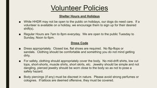 Volunteer Policies
Shelter Hours and Holidays
■ While HHDR may not be open to the public on holidays, our dogs do need care. If a
volunteer is available on a holiday, we encourage them to sign up for their desired
shift(s).
■ Regular Hours are 7am to 8pm everyday. We are open to the public Tuesday to
Sunday, Noon to 6pm.
Dress Code
■ Dress appropriately. Closed toe, flat shoes are required. No flip-flops or
sandals. Clothing should be comfortable and something you do not mind getting
dirty.
■ For safety, clothing should appropriately cover the body. No mid-drift shirts, low cut
tops, short-shorts, muscle shirts, short skirts, etc. Jewelry should be simple and not
dangling, pierced jewelry should be worn close to the body so as not to pose a
safety hazard.
■ Body piercings (if any) must be discreet in nature. Please avoid strong perfumes or
colognes. If tattoos are deemed offensive, they must be covered.
 