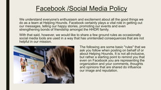 Facebook /Social Media Policy
We understand everyone's enthusiasm and excitement about all the good things we
do as a team at Helping Hounds. Facebook certainly plays a vital role in getting out
our messages, telling our happy stories, promoting our events and even
strengthening bonds of friendship amongst the HHDR family.
With that said, however, we would like to share a few ground rules as occasionally
social media tools are used in a way that has unintended consequences that are not
helpful in our mission.
The following are some basic "rules" that we
ask you follow when posting on behalf of or
about Helping Hounds. It is not all-inclusive,
but rather a starting point to remind you that
even on Facebook you are representing the
organization and your comments, thoughts
and opinions that are shared do influence
our image and reputation.
 