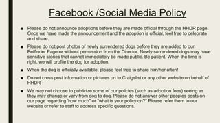 Facebook /Social Media Policy
■ Please do not announce adoptions before they are made official through the HHDR page.
Once we have made the announcement and the adoption is official, feel free to celebrate
and share.
■ Please do not post photos of newly surrendered dogs before they are added to our
Petfinder Page or without permission from the Director. Newly surrendered dogs may have
sensitive stories that cannot immediately be made public. Be patient. When the time is
right, we will profile the dog for adoption.
■ When the dog is officially available, please feel free to share him/her often!
■ Do not cross post information or pictures on to Craigslist or any other website on behalf of
HHDR
■ We may not choose to publicize some of our policies (such as adoption fees) seeing as
they may change or vary from dog to dog. Please do not answer other peoples posts on
our page regarding 'how much" or "what is your policy on?" Please refer them to our
website or refer to staff to address specific questions.
 