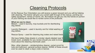 Cleaning Protocols
At the Rescue Tour Orientation you will receive a green lanyard and you will be helping
with cleaning. The trainer will give you a brief walk through of the rescue, pointing out
safety equipment, names of rooms, etc. But before we get you into the hands-on portion
of your training we would like to review some of the protocols.
What we use to clean:
Bleach – used in laundry, mop buckets and for disinfecting
dog dishes
Laundry Detergent – used in laundry and for initial washing of
dog dishes
Rescue Spray – used for cleaning dog crates and raised beds
We have Safety Data sheets in a binder clearly labeled near the
break room, available for you review should you wish to know
more about the cleaning chemicals used.
Misc. other cleaners – windex/window cleaner, comet scrub for
tubs and bathroom, general surface cleaner. NONE of these should
ever be used to clean a dog’s crate or kennel.
 