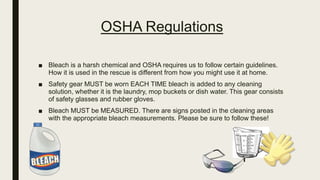 OSHA Regulations
■ Bleach is a harsh chemical and OSHA requires us to follow certain guidelines.
How it is used in the rescue is different from how you might use it at home.
■ Safety gear MUST be worn EACH TIME bleach is added to any cleaning
solution, whether it is the laundry, mop buckets or dish water. This gear consists
of safety glasses and rubber gloves.
■ Bleach MUST be MEASURED. There are signs posted in the cleaning areas
with the appropriate bleach measurements. Please be sure to follow these!
 