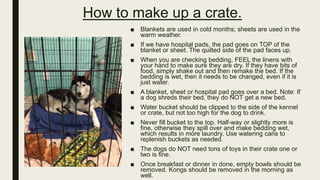 How to make up a crate.
■ Blankets are used in cold months; sheets are used in the
warm weather.
■ If we have hospital pads, the pad goes on TOP of the
blanket or sheet. The quilted side of the pad faces up.
■ When you are checking bedding, FEEL the linens with
your hand to make sure they are dry. If they have bits of
food, simply shake out and then remake the bed. If the
bedding is wet, then it needs to be changed, even if it is
just water.
■ A blanket, sheet or hospital pad goes over a bed. Note: If
a dog shreds their bed, they do NOT get a new bed.
■ Water bucket should be clipped to the side of the kennel
or crate, but not too high for the dog to drink.
■ Never fill bucket to the top. Half-way or slightly more is
fine, otherwise they spill over and make bedding wet,
which results in more laundry. Use watering cans to
replenish buckets as needed.
■ The dogs do NOT need tons of toys in their crate one or
two is fine.
■ Once breakfast or dinner in done, empty bowls should be
removed. Kongs should be removed in the morning as
well.
 