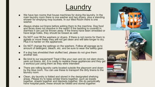 Laundry
■ We have two rooms that house machines for doing the laundry. In the
main laundry room there is one washer and two dryers, plus a standing
shower for emptying mop buckets. In our Med Room there is one
washer.
■ Always shake out linens before adding them to the machine. Dog food
and feces does not dissolve in the wash! If the bedding is covered in
diarrhea it can just be thrown away. If the linens have been shredded or
have large holes, they should be tossed as well.
■ Do NOT over fill the washers or dryers. If there is not rooms for them to
agitate or move freely they will not get clean and will take longer to dry.
Plus it is harder on the appliances.
■ Do NOT change the settings on the washers. Follow all signage as to
amount of detergent, bleach, etc. and be sure to wear the safety gear.
■ If a dog has shredded their stuffed bed, please do not give them
another bed.
■ Be kind to our equipment! Treat it like your own and do not slam doors,
yank out linens, etc. It is costly to replace these appliances and they get
a workout just using them as they were intended!
■ There are rolling laundry carts located outside the playroom and down
by the blue room. You can use these to transport the dirty linens to the
laundry room.
■ Clean, dry laundry is folded and stored in the designated shelving
areas. Please try to keep similar linens together, such as towels
together, sheets together and blankets together. We do periodically
have hospital pads, these should be folded and stored together.
 