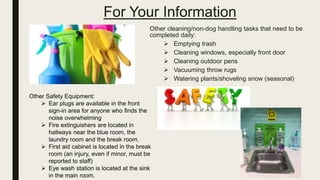 For Your Information
Other cleaning/non-dog handling tasks that need to be
completed daily:
 Emptying trash
 Cleaning windows, especially front door
 Cleaning outdoor pens
 Vacuuming throw rugs
 Watering plants/shoveling snow (seasonal)
Other Safety Equipment:
 Ear plugs are available in the front
sign-in area for anyone who finds the
noise overwhelming
 Fire extinguishers are located in
hallways near the blue room, the
laundry room and the break room.
 First aid cabinet is located in the break
room (an injury, even if minor, must be
reported to staff)
 Eye wash station is located at the sink
in the main room.
 