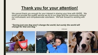 Thank you for your attention!
We cannot thank you enough for your interest in sharing your time with HHDR. We
could not provide the quality service we do to our dogs and the community without
our enthusiastic and compassionate volunteers. We look forward to working with
you.
“Saving just one dog won’t change the world, but surely the world will
change for that one dog.”
– Unknown
 