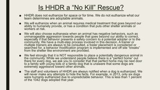 Is HHDR a “No Kill” Rescue?
■ HHDR does not euthanize for space or for time. We do not euthanize what our
team determines are adoptable animals.
■ We will euthanize when an animal requires medical treatment that goes beyond our
ability to humanely provide, or has a condition that puts other shelter animals or
workers at risk.
■ We will also choose euthanasia when an animal has negative behaviors, such as
unmanageable aggression towards people that goes beyond our ability to correct,
especially if that behavior presents a safety concern to a potential adopter or to the
community. We have a multi-step process involved in this decision. A trainer or
multiple trainers are always to be consulted, a foster placement is considered or
searched for, a behavior modification program is implemented and off site “breaks”
from the shelter like environment are provided.
■ We feel strongly that it is NOT responsible to place a potentially dangerous animal in
the community. While we understand people believe there is a “perfect home” out
there for every dog, we ask you to consider that that perfect home may be next door
to a family with young kids or a family dog that is unaware that some dogs are
extremely aggressive toward other animals.
■ The staff and volunteers of HHDR are always notified when a dog is euthanized. We
will never make any attempts to hide the facts. For example, in 2013, only six dogs
were humanly euthanized due to unpredictable behavior. This is less than 1 percent
of the 1042 dogs adopted that year.
 
