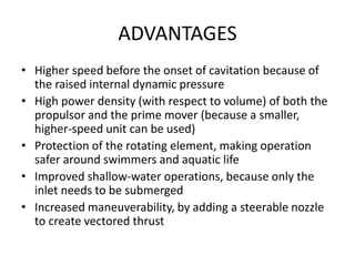 ADVANTAGES
• Higher speed before the onset of cavitation because of
the raised internal dynamic pressure
• High power density (with respect to volume) of both the
propulsor and the prime mover (because a smaller,
higher-speed unit can be used)
• Protection of the rotating element, making operation
safer around swimmers and aquatic life
• Improved shallow-water operations, because only the
inlet needs to be submerged
• Increased maneuverability, by adding a steerable nozzle
to create vectored thrust
 