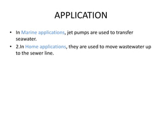 APPLICATION
• In Marine applications, jet pumps are used to transfer
seawater.
• 2.In Home applications, they are used to move wastewater up
to the sewer line.
 