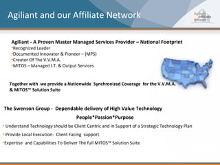 Agiliant and our Affiliate Network

    Agiliant - A Proven Master Managed Services Provider – National Footprint
    •Recognized Leader
    •Documented Innovator & Pioneer – (MPS)
    •Creator Of The V.V.M.A.
    •MITOS – Managed I.T. & Output Services


   Together with we provide a Nationwide Synchronized Coverage for the V.V.M.A.
   & MITOS™ Solution Suite


The Swenson Group - Dependable delivery of High Value Technology
                                     People*Passion*Purpose
• Understand Technology should be Client Centric and in Support of a Strategic Technology Plan
• Provide Local Execution- Client Facing support
•Expertise and Capabilities To Deliver The full MITOS™ Solution Suite
 