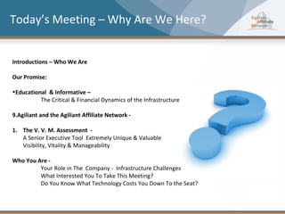 Today’s Meeting – Why Are We Here?


Introductions – Who We Are

Our Promise:

•Educational & Informative –
          The Critical & Financial Dynamics of the Infrastructure

9.Agiliant and the Agiliant Affiliate Network -

1. The V. V. M. Assessment -
   A Senior Executive Tool Extremely Unique & Valuable
   Visibility, Vitality & Manageability

Who You Are -
         Your Role in The Company - Infrastructure Challenges
         What Interested You To Take This Meeting?
         Do You Know What Technology Costs You Down To the Seat?
 